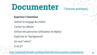 7 bonnes pratiques
49
- Exprimer lʼintention
- Utiliser le langage du métier
- Cacher les détails
- Utiliser des personas (utilisateur et objets)
- Expliciter le “background”
- Un seul “when”
- F.I.R.S.T
http://www.thinkcode.se/blog/2016/06/22/cucumber-antipatterns
Documenter
 