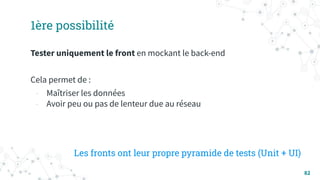 82
1ère possibilité
Tester uniquement le front en mockant le back-end
Cela permet de :
- Maîtriser les données
- Avoir peu ou pas de lenteur due au réseau
Les fronts ont leur propre pyramide de tests (Unit + UI)
 