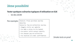 83
2ème possibilité
Tester quelques scénarios typiques dʼutilisation en E2E
- loi des 20/80
Par exemple:
Smoke tests en prod
Feature: Pizza purchase journey
@journey
Scenario: Pay-on-collection journey
* Reggie visits our website
* he adds a pizza to his basket
* he enters valid contact details
* he chooses pay-on-collection
* he receives an order confirmation
 