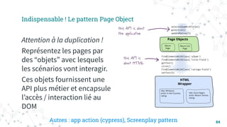84
Indispensable ! Le pattern Page Object
Attention à la duplication !
Représentez les pages par
des “objets” avec lesquels
les scénarios vont interagir.
Ces objets fournissent une
API plus métier et encapsule
lʼaccès / interaction lié au
DOM
Autres : app action (cypress), Screenplay pattern
 