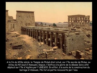 A la fin du XIXe siècle, le Temple de Philaé était situé, sur l'île sacrée de Philae, au milieu du Nil (sud d'Assouan). Depuis, l'édifice à la gloire de la déesse Isis a été déplacé sur l'île d'Agilkia par l'UNESCO. En effet, à la suite de la construction du barrage d'Assouan, l’île fut en partie recouverte par l'eau 