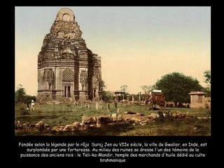 Fondée selon la légende par le râja  Suraj Jen au VIIe siècle, la ville de Gwalior, en Inde, est surplombée par une forteresse. Au milieu des ruines se dresse l'un des témoins de la puissance des anciens rois : le Teli-ka-Mandir, temple des marchands d'huile dédié au culte brahmanique 
