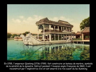 En 1755, l'empereur Qianlong (1736-1799)  fait construire un bateau de marbre, symbole de la solidité de la dynastie. Détruit pendant l'invasion anglo-française de 1860, il est reconstruit par l'impératrice Cixi et est amarré à la rive ouest du lac Kumming 