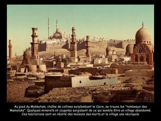 Au pied du Mokkatam, chaîne de collines surplombant le Caire, se trouve les "tombeaux des Mameluks". Quelques minarets et coupoles surgissent de ce qui semble être un village abandonné. Ces habitations sont en réalité des maisons des morts et le village une nécropole 