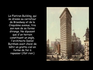 Le Flatiron Building, qui se dresse au carrefour de Broadway et de la Cinquième avenue, tire son nom de sa forme étrange. Ne diposant que d'un terrain constituant un angle, l'architecte Daniel Burnham avait choisi de bâtir un gratte-ciel en forme de fer à repasser ( flat iron  ) 