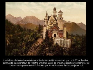 Le château de Neuschwanstein a été le dernier édifice construit par Louis II de Bavière. Commandé au décorateur de théâtre Christian Jank, ce projet colossal resta inachevé, les caisses du royaume ayant été vidées par les délires sans limites du jeune roi 