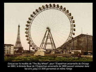Conçue sur le modèle de "The Big Wheel", pour l'Exposition universelle de Chicago en 1883, la Grande Roue de l'Exposition universelle de 1900 pouvait emmener dans les airs jusqu'à 1 200 personnes en même temps 
