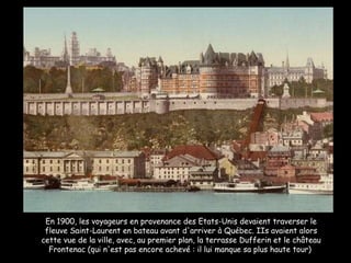 En 1900, les voyageurs en provenance des Etats-Unis devaient traverser le fleuve Saint-Laurent en bateau avant d'arriver à Québec. IIs avaient alors cette vue de la ville, avec, au premier plan, la terrasse Dufferin et le château Frontenac (qui n'est pas encore achevé : il lui manque sa plus haute tour)  
