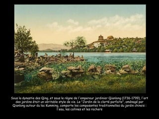 Sous la dynastie des Qing, et sous le règne de l'empereur jardinier Qianlong (1736-1799), l'art des jardins était un véritable style de vie. Le "Jardin de la clarté parfaite", aménagé par Qianlong autour du lac Kumming, comporte les composantes traditionnelles du jardin chinois : l'eau, les collines et les rochers 