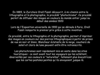 En 1889, le Zurichois Orell Füssli découvrit, à mi-chemin entre la lithographie et la photographie, le procédé "photochrome". Ce procédé permit de diffuser des images en couleurs du monde entier jusqu'au début des années 1920  Lors de l'Exposition universelle de 1900 qui se déroule à Paris, Orell Füssli remporte le premier prix grâce à cette invention.  Ce procédé, entre la lithographie et la photographie, permet d'imprimer des images en couleurs sur des pierres lithographiques à partir de prises de vue en noir et blanc. Blancheur éclatante de la neige, couchers de soleil et clairs de lune peuvent enfin être retranscrits. Les photochromes sont rapidement mis en vente dans les sites touristiques : ce sont avant tout les voyageurs qui les achètent, émerveillés par ces couleurs si "naturelles", tellement plus évocatrices que les cartes postales peintes qu'ils envoyaient jusque-là.  
