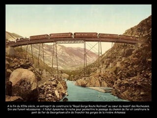 A la fin du XIXe siècle, on entreprit de construire la "Royal Gorge Route Railroad" au cœur du massif des Rocheuses. Dix ans furent nécessaires : il fallut dynamiter la roche pour permettre le passage du chemin de fer et construire le pont de fer de Georgetown afin de franchir les gorges de la rivière Arkansas 