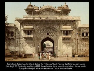 Capitale du Rajasthan, la ville de Jaipur (la "ville pure") est l'œuvre du Maharaja astronome Jai Singh II. Ce dernier confia, en 1727, la réalisation de sa nouvelle capitale et de son palais à un prêtre bengali initié aux secrets de l'architecture sacrée  