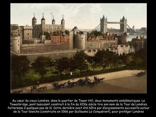 Au cœur du vieux Londres, dans le quartier de Tower Hill, deux monuments emblématiques. Le Towerbridge, pont basculant construit à la fin du XIXe siècle tire son nom de la Tour de Londres, forteresse à quelques pas de là. Cette dernière avait été bâtie par élargissements successifs autour de la Tour blanche (construite en 1066 par Guillaume Le Conquérant), pour protéger Londres 