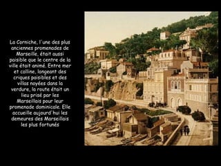 La Corniche, l'une des plus anciennes promenades de Marseille, était aussi paisible que le centre de la ville était animé. Entre mer et colline, longeant des criques paisibles et des villas noyées dans la verdure, la route était un lieu prisé par les Marseillais pour leur promenade dominicale. Elle accueille aujourd'hui les demeures des Marseillais les plus fortunés 