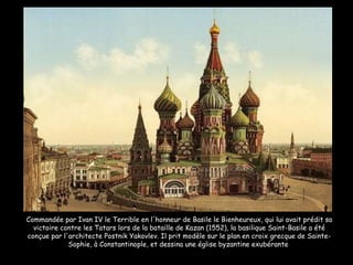 Commandée par Ivan IV le Terrible en l'honneur de Basile le Bienheureux, qui lui avait prédit sa victoire contre les Tatars lors de la bataille de Kazan (1552), la basilique Saint-Basile a été conçue par l'architecte Postnik Yakovlev. Il prit modèle sur le plan en croix grecque de Sainte-Sophie, à Constantinople, et dessina une église byzantine exubérante  