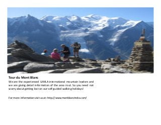 Tour du Mont Blanc
We are the experienced UIMLA international mountain leaders and
we are giving detail information of the area rout. So you need not
worry about getting lost on our self guided walking holidays!
For more information visit us at:-http://www.montblanctreks.com/

 