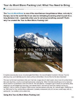 Tour du Mont Blanc Packing List: What You Need to Bring
monkeysandmountains.com /tour-du-mont-blanc-packing-list
The Tour du Mont Blanc is one of the most famous long-distance hikes, not only in
Europe, but in the world! But it can also be intimating knowning what to pack for a
long distance trek – especially when you’re carrying everything yourself! That’s
why I’ve created the Tour du Mont Blanc Packing List!
It inspires awe everyday as you circumnavigate Mont Blanc, the second highest mountain in Europe. If you’re
planning a trip, you’ll definitely want to check outTour du Mont Blanc: How to Plan for this Epic Adventure!
This was my first real long distance hike and I had only a vague idea of what to pack, since most of my other hiking
trips were day hikes, or just an overnight backcountry camping trip. When I first laid everything out on my bed and
tried to stuff it in my backback a third of it didn’t fit. The next attempt, I managed to get it closed, but just barely. After
strapping it up and staggering a few steps, and realized that if I was having a hard time making it across my
bedroom, I had no chance of making it 160km across mountain passes every day. So I reduced again. Reflecting on
my TMB (short for Tour du Mont Blanc) afterwards I probably overpacked a tiny bit, but was overall happy with my
packing list. I’ve modified a bit to reflect that.
Using this Tour du Mont Blanc Packing List:
1/6
 