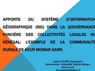 APPORTS     DU    SYSTÈME            D’INFORMATION
GÉOGRAPHIQUE (SIG) DANS LA GOUVERNANCE
FONCIÈRE   DES   COLLECTIVITÉS          LOCALES              DU
SÉNÉGAL:   L’EXEMPLE    DE      LA      COMMUNAUTÉ
RURALE DE KEUR MOMAR SARR.

                        Labaly TOURE Geographe-
                    Geomaticien, Université Gaston Berger-
                                 Saint Louis
                            tourelabaly@yahoo,fr
 