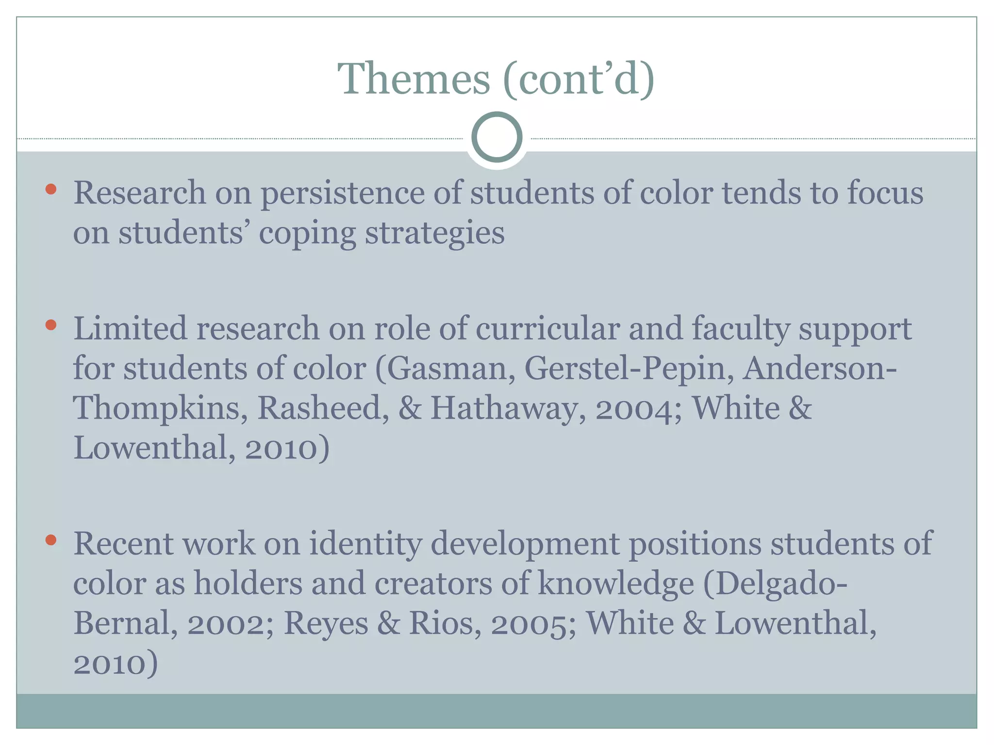 Themes (cont’d)

 Research on persistence of students of color tends to focus
  on students’ coping strategies

 Limited research on role of curricular and faculty support
  for students of color (Gasman, Gerstel-Pepin, Anderson-
  Thompkins, Rasheed, & Hathaway, 2004; White &
  Lowenthal, 2010)

 Recent work on identity development positions students of
  color as holders and creators of knowledge (Delgado-
  Bernal, 2002; Reyes & Rios, 2005; White & Lowenthal,
  2010)
 