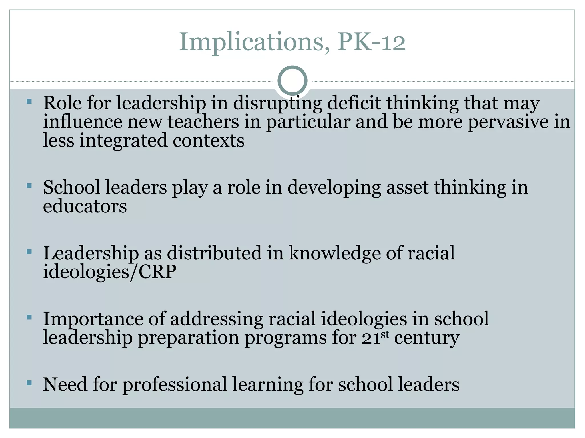 Implications, PK-12

 Role for leadership in disrupting deficit thinking that may
  influence new teachers in particular and be more pervasive in
  less integrated contexts

 School leaders play a role in developing asset thinking in
  educators

 Leadership as distributed in knowledge of racial
  ideologies/CRP

 Importance of addressing racial ideologies in school
  leadership preparation programs for 21st century

 Need for professional learning for school leaders
 