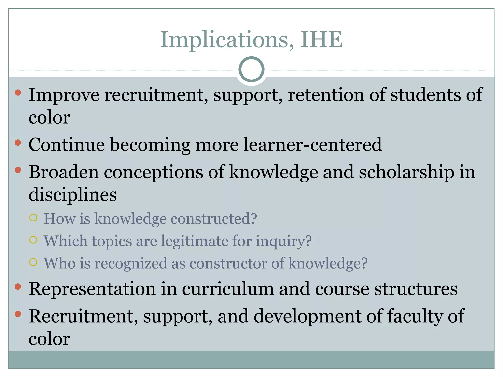 Implications, IHE

 Improve recruitment, support, retention of students of
  color
 Continue becoming more learner-centered
 Broaden conceptions of knowledge and scholarship in
  disciplines
    How is knowledge constructed?
    Which topics are legitimate for inquiry?
    Who is recognized as constructor of knowledge?
 Representation in curriculum and course structures
 Recruitment, support, and development of faculty of
 color
 