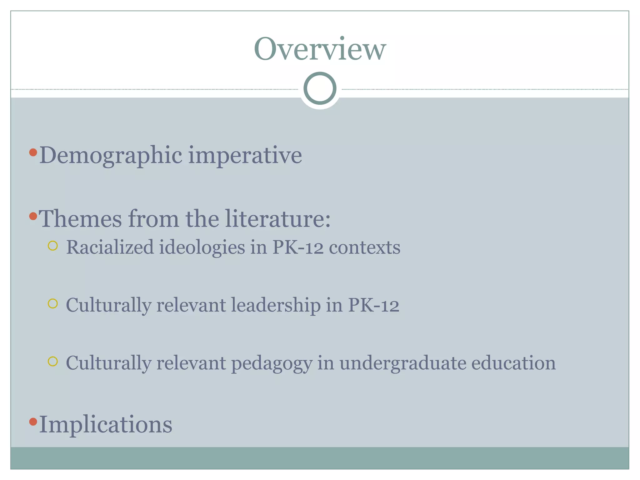 Overview


Demographic imperative


Themes from the literature:
   Racialized ideologies in PK-12 contexts



     Culturally relevant leadership in PK-12

     Culturally relevant pedagogy in undergraduate education


Implications
 