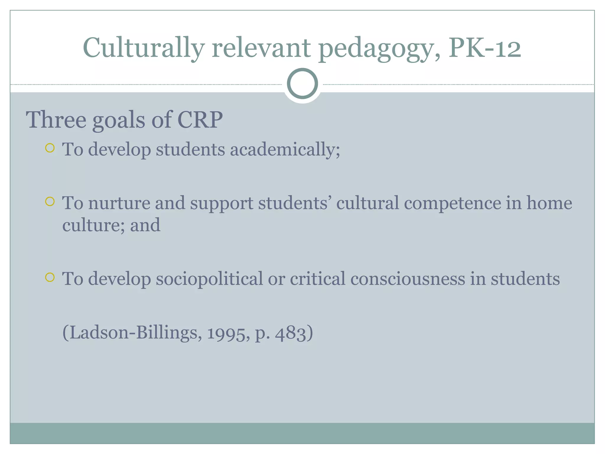 Culturally relevant pedagogy, PK-12

Three goals of CRP
    To develop students academically;

    To nurture and support students’ cultural competence in home
     culture; and

    To develop sociopolitical or critical consciousness in students

     (Ladson-Billings, 1995, p. 483)
 