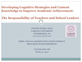 Developing Cognitive Strategies and Content
Knowledge to Improve Academic Achievement:

The Responsibility of Teachers and School Leaders


                   JUDITH TOURE, ED.D.
                   CARLOW UNIVERSITY
                     PITTSBURGH, PA
                     JTOURE@CARLOW.EDU


          FIRST ANNUAL HIGHER EDUCATION COMPACT
                 BEST PRACTICES SYMPOSIUM

                      CLEVELAND, OH
                       JUNE 11, 2012
 
