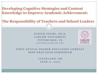 Developing Cognitive Strategies and Content
Knowledge to Improve Academic Achievement:

The Responsibility of Teachers and School Leaders


                JUDITH TOURE, ED.D.
                CARLOW UNIVERSITY
                  PITTSBURGH, PA
                  JTOURE@CARLOW.EDU


       FIRST ANNUAL HIGHER EDUCATION COMPACT
              BEST PRACTICES SYMPOSIUM

                   CLEVELAND, OH
                    JUNE 11, 2012
 