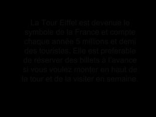La Tour Eiffel est devenue le
symbole de la France et compte
chaque année 5 millions et demi
des touristes. Elle est preferable
de réserver des billets à l’avance
si vous voulez monter en haut de
la tour et de la visiter en semaine.
 