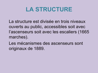 LA STRUCTURE
La structure est divisée en trois niveaux
ouverts au public, accessibles soit avec
l’ascenseurs soit avec les escaliers (1665
marches).
Les mécanismes des ascenseurs sont
originaux de 1889.
 