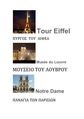 Tour Eiffel
ΠΥΡΓΟΣ ΤΟΥ ΑΙΦΕΛ
Musée du Louvre
ΜΟΥΣΕΙΟ ΤΟΥ ΛΟΥΒΡΟΥ
Notre Dame
ΠΑΝΑΓΙΑ ΤΩΝ ΠΑΡΙΣΙΩΝ
 