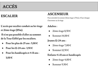 ESCALIER
L'accès par escalier conduit au 1er étage
et 2ème étage (115m).
Il n'est pas possible d'aller au sommet
de la Tour Eiffel par les escaliers.
● Pour les plus de 25 ans : 5,00 €
● Pour les 12-24 ans : 3,50 €
● Pour les handicapés et 4-11 ans :
3,00 €
ACCÉS
ASCENSEUR
Pour atteindre le sommet (3ème étage à 276m), il faut changer
d'ascenseur au 2e étage.
Adultes :
● 2ème étage 8,50 €
● Sommet 14,00 €
Jeunes 12-24 ans :
● 2ème étage 7,00 €
● Sommet 12,50 €
Enfants 4 à 11 ans et handicapés
● 2ème étage 4,00 €
● Sommet 9,50 €
 