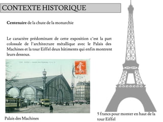 Centenaire de la chute de la monarchie
Le caractère prédominant de cette exposition c’est la part
colossale de l’architecture métallique avec le Palais des
Machines et la tour Eiffel deux bâtiments qui enfin montrent
leurs dessous.
5 francs pour monter en haut de la
tour EiffelPalais des Machines
CONTEXTE HISTORIQUE
 