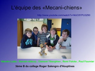 L'équipe des «Mecani-chiens»
                               http://www.youtube.com/watch?v=MJC8YPU3Z60




Valentin Lalau , Romain Albouy , Clement Tiberghien , Remi Folcke , Paul Fournier

            3ème B du college Roger Salengro d'Houplines
 