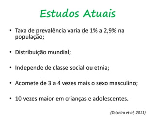 Estudos Atuais
• Taxa de prevalência varia de 1% a 2,9% na
população;
• Distribuição mundial;
• Independe de classe social ou etnia;
• Acomete de 3 a 4 vezes mais o sexo masculino;
• 10 vezes maior em crianças e adolescentes.
(Teixeira et al, 2011)
 