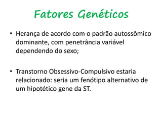 Fatores Genéticos
• Herança de acordo com o padrão autossômico
dominante, com penetrância variável
dependendo do sexo;
• Transtorno Obsessivo-Compulsivo estaria
relacionado: seria um fenótipo alternativo de
um hipotético gene da ST.
 