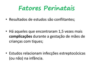 Fatores Perinatais
• Resultados de estudos são conflitantes;
• Há aqueles que encontraram 1,5 vezes mais
complicações durante a gestação de mães de
crianças com tiques;
• Estudos relacionam infecções estreptocócicas
(ou não) na infância.
 