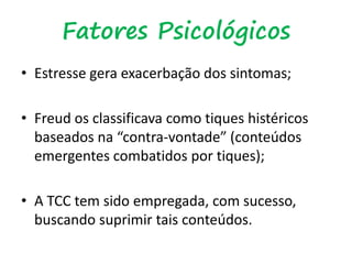Fatores Psicológicos
• Estresse gera exacerbação dos sintomas;
• Freud os classificava como tiques histéricos
baseados na “contra-vontade” (conteúdos
emergentes combatidos por tiques);
• A TCC tem sido empregada, com sucesso,
buscando suprimir tais conteúdos.
 