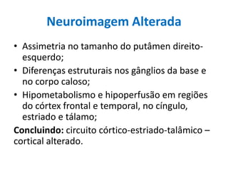 Neuroimagem Alterada
• Assimetria no tamanho do putâmen direito-
esquerdo;
• Diferenças estruturais nos gânglios da base e
no corpo caloso;
• Hipometabolismo e hipoperfusão em regiões
do córtex frontal e temporal, no cíngulo,
estriado e tálamo;
Concluindo: circuito córtico-estriado-talâmico –
cortical alterado.
 