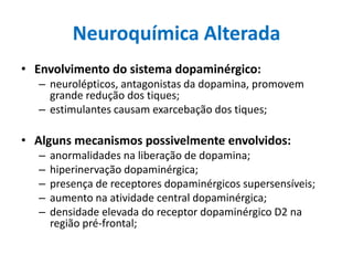 Neuroquímica Alterada
• Envolvimento do sistema dopaminérgico:
– neurolépticos, antagonistas da dopamina, promovem
grande redução dos tiques;
– estimulantes causam exarcebação dos tiques;
• Alguns mecanismos possivelmente envolvidos:
– anormalidades na liberação de dopamina;
– hiperinervação dopaminérgica;
– presença de receptores dopaminérgicos supersensíveis;
– aumento na atividade central dopaminérgica;
– densidade elevada do receptor dopaminérgico D2 na
região pré-frontal;
 