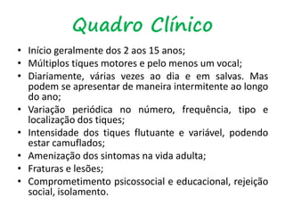 Quadro Clínico
• Início geralmente dos 2 aos 15 anos;
• Múltiplos tiques motores e pelo menos um vocal;
• Diariamente, várias vezes ao dia e em salvas. Mas
podem se apresentar de maneira intermitente ao longo
do ano;
• Variação periódica no número, frequência, tipo e
localização dos tiques;
• Intensidade dos tiques flutuante e variável, podendo
estar camuflados;
• Amenização dos sintomas na vida adulta;
• Fraturas e lesões;
• Comprometimento psicossocial e educacional, rejeição
social, isolamento.
 