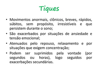 Tiques
• Movimentos anormais, clônicos, breves, rápidos,
súbitos, sem propósito, irresistíveis e que
persistem durante o sono;
• São exacerbados por situações de ansiedade e
tensão emocional;
• Atenuados pelo repouso, relaxamento e por
situações que exigem concentração;
• Podem ser suprimidos pela vontade (por
segundos ou horas), logo seguidos por
exacerbações secundárias.
 