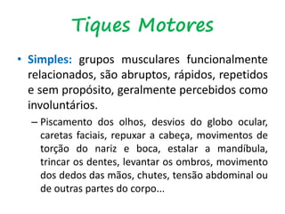 Tiques Motores
• Simples: grupos musculares funcionalmente
relacionados, são abruptos, rápidos, repetidos
e sem propósito, geralmente percebidos como
involuntários.
– Piscamento dos olhos, desvios do globo ocular,
caretas faciais, repuxar a cabeça, movimentos de
torção do nariz e boca, estalar a mandíbula,
trincar os dentes, levantar os ombros, movimento
dos dedos das mãos, chutes, tensão abdominal ou
de outras partes do corpo...
 