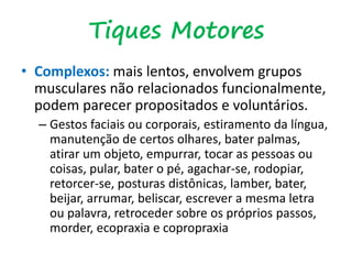 • Complexos: mais lentos, envolvem grupos
musculares não relacionados funcionalmente,
podem parecer propositados e voluntários.
– Gestos faciais ou corporais, estiramento da língua,
manutenção de certos olhares, bater palmas,
atirar um objeto, empurrar, tocar as pessoas ou
coisas, pular, bater o pé, agachar-se, rodopiar,
retorcer-se, posturas distônicas, lamber, bater,
beijar, arrumar, beliscar, escrever a mesma letra
ou palavra, retroceder sobre os próprios passos,
morder, ecopraxia e copropraxia
Tiques Motores
 