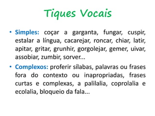 • Simples: coçar a garganta, fungar, cuspir,
estalar a língua, cacarejar, roncar, chiar, latir,
apitar, gritar, grunhir, gorgolejar, gemer, uivar,
assobiar, zumbir, sorver...
• Complexos: proferir sílabas, palavras ou frases
fora do contexto ou inapropriadas, frases
curtas e complexas, a palilalia, coprolalia e
ecolalia, bloqueio da fala...
Tiques Vocais
 