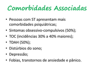 Comorbidades Associadas
• Pessoas com ST apresentam mais
comorbidades psiquiátricas;
• Sintomas obsessivo-compulsivos (50%);
• TOC (incidências 30% a 40% maiores);
• TDAH (50%);
• Distúrbios do sono;
• Depressão;
• Fobias, transtornos de ansiedade e pânico.
 