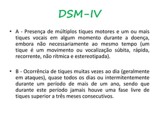DSM-IV
• A - Presença de múltiplos tiques motores e um ou mais
tiques vocais em algum momento durante a doença,
embora não necessariamente ao mesmo tempo (um
tique é um movimento ou vocalização súbita, rápida,
recorrente, não rítmica e estereotipada).
• B - Ocorrência de tiques muitas vezes ao dia (geralmente
em ataques), quase todos os dias ou intermitentemente
durante um período de mais de um ano, sendo que
durante este período jamais houve uma fase livre de
tiques superior a três meses consecutivos.
 