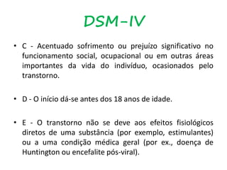 • C - Acentuado sofrimento ou prejuízo significativo no
funcionamento social, ocupacional ou em outras áreas
importantes da vida do indivíduo, ocasionados pelo
transtorno.
• D - O início dá-se antes dos 18 anos de idade.
• E - O transtorno não se deve aos efeitos fisiológicos
diretos de uma substância (por exemplo, estimulantes)
ou a uma condição médica geral (por ex., doença de
Huntington ou encefalite pós-viral).
DSM-IV
 