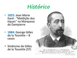 Histórico
• 1825: Jean Marie
Itard - “Maldição dos
tiques” na Marquesa
de Dampierre
• 1884: George Gilles
de la Tourette – 8
casos
• Síndrome de Gilles
de la Tourette (ST)
 